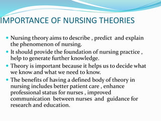 IMPORTANCE OF NURSING THEORIES
 Nursing theory aims to describe , predict and explain
the phenomenon of nursing.
 It should provide the foundation of nursing practice ,
help to generate further knowledge.
 Theory is important because it helps us to decide what
we know and what we need to know.
 The benefits of having a defined body of theory in
nursing includes better patient care , enhance
professional status for nurses , improved
communication between nurses and guidance for
research and education.
 