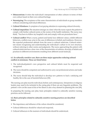 • Ethnocentrism: It refers the individual’s interpretation of other cultures in terms of their
own culture based on their own cultural heritage.
• Stereotyping: The acceptance of the same characteristics of individuals or group members
without considering individual diferences.
• Cultural blindness: A symptom of not paying atention to expressing cultural diversity.
• Cultural imposition: The situation emerges at a time when the nurse expects the patient to
comply with his/her cultural norms or the norms of the health institution. The nurse may
think, “You have to follow my hospital’s rule and comply with our procedures here.”
• Cultural conlict: When a nurse, patient and family have diferent values, exhibit diferent
behaviors, conlicts may arise in the case of diferences in beliefs and traditions. However,
the expected professional atitude from the nurse is cultural relativism. Cultural relativ-
ism means recognizing and understanding the individual’s culture in its own structure,
without referring to other norms and judgments. The nurse approaching the patient with
cultural relativism has a clear view of the characteristics of cultures, diversity of beliefs and
practices in diferent environments resulting from diferent social needs [2].
6.1. In culturally sensitive care, there are three major approaches reducing cultural
conlicts to minimum. These are listed below
1. The individual/patient’s own perspective and cultural beliefs must be respected and
recognized.
2. The nurse should be competent and authorized to carry out professional actions and make
decisions.
3. The nurse should help the individual to develop new paterns to lead a satisfying and
healthy life in the case of harmful behaviors [50].
The nursing care plan must be individual, holistic and contemporary. Interpreters or religious
leaders may need to be included in the caring plan if there are any linguistic problems. The
patient’s view on the cause of his or her illness is also a key element in planning the care [49].
In preparing the nursing care plan, basic principles related to culturally sensitive nursing
practices can be followed.
6.2. Basic principles related to culturally sensitive nursing practices are described
below
• The importance and inluence of the culture should be considered,
• Cultural diferences should be valued and respected,
• Cultural inluences in the manners of individuals should be understood,
Transcultural Nursing
http://dx.doi.org/10.5772/intechopen.74990
47
 