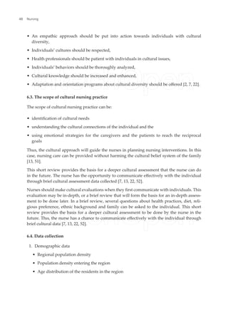 • An empathic approach should be put into action towards individuals with cultural
diversity,
• Individuals’ cultures should be respected,
• Health professionals should be patient with individuals in cultural issues,
• Individuals’ behaviors should be thoroughly analyzed,
• Cultural knowledge should be increased and enhanced,
• Adaptation and orientation programs about cultural diversity should be ofered [2, 7, 22].
6.3. The scope of cultural nursing practice
The scope of cultural nursing practice can be:
• identiication of cultural needs
• understanding the cultural connections of the individual and the
• using emotional strategies for the caregivers and the patients to reach the reciprocal
goals
Thus, the cultural approach will guide the nurses in planning nursing interventions. In this
case, nursing care can be provided without harming the cultural belief system of the family
[13, 51].
This short review provides the basis for a deeper cultural assessment that the nurse can do
in the future. The nurse has the opportunity to communicate efectively with the individual
through brief cultural assessment data collected [7, 13, 22, 52].
Nurses should make cultural evaluations when they irst communicate with individuals. This
evaluation may be in-depth, or a brief review that will form the basis for an in-depth assess-
ment to be done later. In a brief review, several questions about health practices, diet, reli-
gious preference, ethnic background and family can be asked to the individual. This short
review provides the basis for a deeper cultural assessment to be done by the nurse in the
future. Thıs, the nurse has a chance to communicate efectively with the individual through
brief cultural data [7, 13, 22, 52].
6.4. Data collection
1. Demographic data
• Regional population density
• Population density entering the region
• Age distribution of the residents in the region
Nursing
48
 