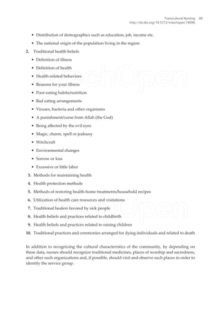 • Distribution of demographics such as education, job, income etc.
• The national origin of the population living in the region
2. Traditional health beliefs
• Deinition of illness
• Deinition of health
• Health-related behaviors
• Reasons for your illness
• Poor eating habits/nutrition
• Bad eating arrangements
• Viruses, bacteria and other organisms
• A punishment/curse from Allah (the God)
• Being afected by the evil eyes
• Magic, charm, spell or jealousy
• Witchcraft
• Environmental changes
• Sorrow or loss
• Excessive or litle labor
3. Methods for maintaining health
4. Health protection methods
5. Methods of restoring health-home treatments/household recipes
6. Utilization of health care resources and visitations
7. Traditional healers favored by sick people
8. Health beliefs and practices related to childbirth
9. Health beliefs and practices related to raising children
10. Traditional practices and ceremonies arranged for dying individuals and related to death
In addition to recognizing the cultural characteristics of the community, by depending on
these data, nurses should recognize traditional medicines, places of worship and sacredness,
and other such organizations and, if possible, should visit and observe such places in order to
identify the service group.
Transcultural Nursing
http://dx.doi.org/10.5772/intechopen.74990
49
 