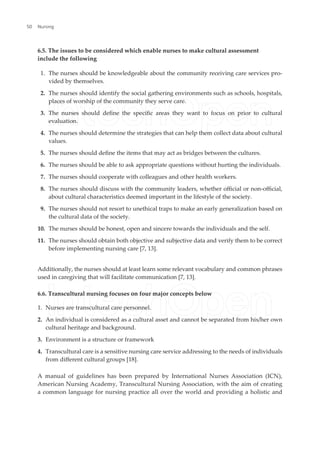 6.5. The issues to be considered which enable nurses to make cultural assessment
include the following
1. The nurses should be knowledgeable about the community receiving care services pro-
vided by themselves.
2. The nurses should identify the social gathering environments such as schools, hospitals,
places of worship of the community they serve care.
3. The nurses should deine the speciic areas they want to focus on prior to cultural
evaluation.
4. The nurses should determine the strategies that can help them collect data about cultural
values.
5. The nurses should deine the items that may act as bridges between the cultures.
6. The nurses should be able to ask appropriate questions without hurting the individuals.
7. The nurses should cooperate with colleagues and other health workers.
8. The nurses should discuss with the community leaders, whether oicial or non-oicial,
about cultural characteristics deemed important in the lifestyle of the society.
9. The nurses should not resort to unethical traps to make an early generalization based on
the cultural data of the society.
10. The nurses should be honest, open and sincere towards the individuals and the self.
11. The nurses should obtain both objective and subjective data and verify them to be correct
before implementing nursing care [7, 13].
Additionally, the nurses should at least learn some relevant vocabulary and common phrases
used in caregiving that will facilitate communication [7, 13].
6.6. Transcultural nursing focuses on four major concepts below
1. Nurses are transcultural care personnel.
2. An individual is considered as a cultural asset and cannot be separated from his/her own
cultural heritage and background.
3. Environment is a structure or framework
4. Transcultural care is a sensitive nursing care service addressing to the needs of individuals
from diferent cultural groups [18].
A manual of guidelines has been prepared by International Nurses Association (ICN),
American Nursing Academy, Transcultural Nursing Association, with the aim of creating
a common language for nursing practice all over the world and providing a holistic and
Nursing
50
 
