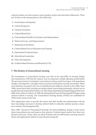 cultural content care that respects social equality, justice and individual diferences. There
are 12 items in the manual given in the following:
1. Social Justice and Equality
2. Critical Perspective
3. Cultural Awareness
4. Cultural Based Care
5. Cultural Based Health Care Systems and Organizations
6. Patient Advocacy and Empowerment
7. Multicultural Workforce
8. Cultural Based Care in Education and Training
9. Intercultural Communication
10. Intercultural Leadership
11. Policy Development
12. Evidence Based Practices and Research [3, 53].
7. The history of transcultural nursing
The foundations of transcultural nursing were laid in the mid-1950s. In nursing, Peplau
irst mentioned in 1950 that the cultures were an important variable afecting mental health.
The growing interest in Leininger’s transcultural nursing model has begun with population
changes and migration. Leininger tried to promote transcultural nursing movements. Much
more atention was paid to the care of individuals from diferent cultures in the 1960s. Since
1960s, nurses have been carrying out studies aimed at providing particularly cultural care to
people from all communities/cultures. In 1962, King stated that psychopathological behaviors
difer from culture to culture. In 1969, the International Council of Nursing (ICN) began using
cultural content in nursing. The Transcultural Nursing Society (TCNS) was established in
1974 to train nurses in this area.
This organization aims to provide the nurses and other health care professionals with the
basic knowledge necessary to develop cultural skills in culturally sensitive practice, educa-
tion, research and management [2].
Since 1989, “Journal of Transcultural Nursing” has been published, aiming to train nurses
about transcultural care and improve their practice. Evidence-based studies have been con-
ducted in this area. Today, there are about 25 books and over 800 articles covering research,
theory and applications related to transcultural nursing [2].
Transcultural Nursing
http://dx.doi.org/10.5772/intechopen.74990
51
 