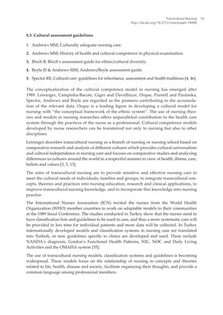 8.3. Cultural assessment guidelines
1. Andrews MM; Culturally adequate nursing care.
2. Andrews MM; History of health and cultural competence in physical examination.
3. Bloch B; Bloch’s assessment guide for ethnic/cultural diversity.
4. Boyle JS & Andrews MM; Andrews/Boyle assessment guide.
5. Spector RE; Cultural care: guidelines for inheritance, assessment and health traditions [4, 46].
The conceptualization of the cultural competence model in nursing has emerged after
1989. Leininger, Campinha-Bacote, Giger and Davidhizar, Orque, Purnell and Paulanka,
Spector, Andrews and Boyle are regarded as the pioneers contributing to the accumula-
tion of the relevant data. Orque is a leading igure in developing a cultural model for
nursing with “the conceptual framework of the ethnic system”. The use of nursing theo-
ries and models in nursing researches ofers unparalleled contribution to the health care
system through the practices of the nurse as a professional. Cultural competence models
developed by nurse researchers can be transferred not only to nursing but also to other
disciplines.
Leininger describes transcultural nursing as a branch of nursing or nursing school based on
comparative research and analysis of diferent cultures which provides cultural universalism
and cultural independence in nursing care and focuses on comparative studies and analyzing
diferences in cultures around the world in a respectful manner in view of health, illness, care,
beliefs and values [3, 5, 13].
The aims of transcultural nursing are to provide sensitive and efective nursing care to
meet the cultural needs of individuals, families and groups, to integrate transcultural con-
cepts, theories and practices into nursing education, research and clinical applications, to
improve transcultural nursing knowledge, and to incorporate this knowledge into nursing
practice.
The International Nurses Association (ICN) invited the nurses from the World Health
Organization (WHO) member countries to work on adaptable models to their communities
at the 1989 Seoul Conference. The studies conducted in Turkey show that the nurses need to
have classiication lists and guidelines to be used in care, and thus a more systematic care will
be provided in less time for individual patients and more data will be collected. In Turkey
internationally developed models and classiication systems in nursing care are translated
into Turkish, or new guidelines speciic to clinics are developed and used. These include
NANDA’s diagnosis, Gordon’s Functional Health Paterns, NIC, NOC and Daily Living
Activities and the OMAHA system [55].
The use of transcultural nursing models, classiication systems and guidelines is becoming
widespread. These models focus on the relationship of nursing to concepts and theories
related to life, health, disease and society, facilitate organizing their thoughts, and provide a
common language among professional members.
Transcultural Nursing
http://dx.doi.org/10.5772/intechopen.74990
53
 