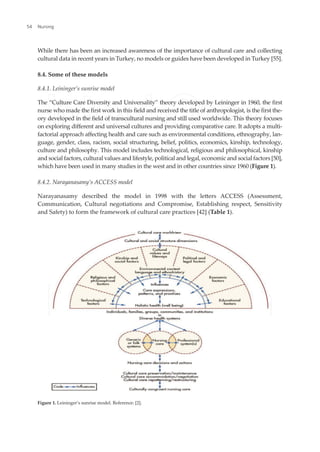 While there has been an increased awareness of the importance of cultural care and collecting
cultural data in recent years in Turkey, no models or guides have been developed in Turkey [55].
8.4. Some of these models
8.4.1. Leininger’s sunrise model
The “Culture Care Diversity and Universality” theory developed by Leininger in 1960, the irst
nurse who made the irst work in this ield and received the title of anthropologist, is the irst the-
ory developed in the ield of transcultural nursing and still used worldwide. This theory focuses
on exploring diferent and universal cultures and providing comparative care. It adopts a multi-
factorial approach afecting health and care such as environmental conditions, ethnography, lan-
guage, gender, class, racism, social structuring, belief, politics, economics, kinship, technology,
culture and philosophy. This model includes technological, religious and philosophical, kinship
and social factors, cultural values and lifestyle, political and legal, economic and social factors [50],
which have been used in many studies in the west and in other countries since 1960 (Figure 1).
8.4.2. Narayanasamy’s ACCESS model
Narayanasamy described the model in 1998 with the leters ACCESS (Assessment,
Communication, Cultural negotiations and Compromise, Establishing respect, Sensitivity
and Safety) to form the framework of cultural care practices [42] (Table 1).
Figure 1. Leininger’s sunrise model. Reference: [2].
Nursing
54
 