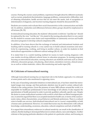 courses. During the courses social problems, experiences brought about by diferent racetracks
such as racism, prejudicial discrimination, language problems, communicative diiculties, lack
of obtaining information, health services that do not meet the needs, lack of recognition or
determination of diagnosis, and incorrect nursing diagnosis should be discussed [58–61].
Students can examine and evaluate their racial characteristics in the communication and skills
lab. In addition, similarities and diferences between ethnic groups should be emphasized in
all lectures [58, 59].
In intercultural nursing education, the students’ ethnocentric worldview “just like me” should
be replaced by the view “not like me”. It is stated in the nursing education that it is very useful
for the student to assume some duties and responsibilities in community services and health
education programs to develop cultural competence [58].
In addition, it has been shown that the exchange of national and international students and
teaching staf in nursing schools is a very useful way to build cultural awareness and sensi-
tivity by experiencing, working, and living in another culture, in order for students to ind
intercultural opportunities in diferent cultural setings [58, 62, 63].
It is stated that it is a useful teaching method for nurses to teach nursing diagnoses with
case studies involving diferent cultural items in education programs. In nursing programs
focusing on intercultural education, nursing educators use methods and tools such as critical
relection, discussion groups, role playing, observations, simulation exercises, clinical scenar-
ios as well as writen materials, videos, ilm monitoring and audio tapes [58].
10. Criticisms of transcultural nursing
Although transcultural nursing has an important role in the holistic approach, it is criticized
at some points and is also mentioned in opposing views.
In the case of launching nationalist initiatives in intercultural care, it has been stated that stereo-
typed images may emerge, and that particular atention may be paid to certain cultural indi-
viduals in the caring process. Given the presence of some 3000 cultures around the world, it is
impossible for healthcare professionals to have knowledge of all cultures. It also requires the
specialization of health personnel in order to provide qualiied, culturally speciic care. Despite
the desire to create multicultural societies in the world in which there are liberal immigrant poli-
cies, it cannot be argued that there is an accepted standard in health care, in terms of the socioeco-
nomic status, ethnic characteristics, sexual behavior and lifestyle preferences. There is a cultural
crisis in health care services. Individualized intercultural care is a nurse’s responsibility as both
a human and a professional. However, it is noted that nurses may be ethnocentric with cultural
knowledge, understanding, awareness, education, cultural competence and lack of faith [58].
It is argued that extraordinary endeavors in cultural sensitivity can result in the classiication of
cultures, thereby leading to stereotyped behaviors in certain cultures, races and religions.Another
criticism is that paying particular atention to the patient of a particular culture, and focusing on
Nursing
58
 