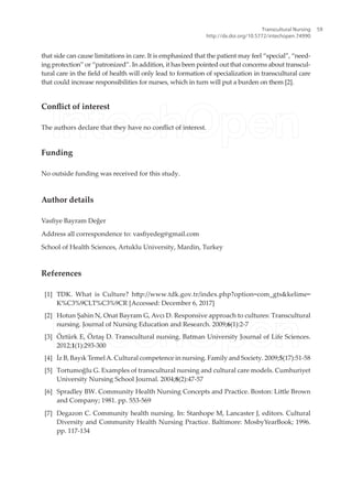 that side can cause limitations in care. It is emphasized that the patient may feel “special”, “need-
ing protection” or “patronized”. In addition, it has been pointed out that concerns about transcul-
tural care in the ield of health will only lead to formation of specialization in transcultural care
that could increase responsibilities for nurses, which in turn will put a burden on them [2].
Conlict of interest
The authors declare that they have no conlict of interest.
Funding
No outside funding was received for this study.
Author details
Vasiye Bayram Değer
Address all correspondence to: vasiyedeg@gmail.com
School of Health Sciences, Artuklu University, Mardin, Turkey
References
[1] TDK. What is Culture? htp://www.tdk.gov.tr/index.php?option=com_gts&kelime=
K%C3%9CLT%C3%9CR [Accessed: December 6, 2017]
[2] Hotun Şahin N, Onat Bayram G, Avcı D. Responsive approach to cultures: Transcultural
nursing. Journal of Nursing Education and Research. 2009;6(1):2-7
[3] Öztürk E, Öztaş D. Transcultural nursing. Batman University Journal of Life Sciences.
2012;1(1):293-300
[4] İz B, Bayık TemelA. Cultural competence in nursing. Family and Society. 2009;5(17):51-58
[5] Tortumoğlu G. Examples of transcultural nursing and cultural care models. Cumhuriyet
University Nursing School Journal. 2004;8(2):47-57
[6] Spradley BW. Community Health Nursing Concepts and Practice. Boston: Litle Brown
and Company; 1981. pp. 553-569
[7] Degazon C. Community health nursing. In: Stanhope M, Lancaster J, editors. Cultural
Diversity and Community Health Nursing Practice. Baltimore: MosbyYearBook; 1996.
pp. 117-134
Transcultural Nursing
http://dx.doi.org/10.5772/intechopen.74990
59
 
