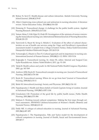 [8] Bolsoy N, Sevil Ü. Health-disease and culture interaction. Atatürk University Nursing
School Journal. 2006;9(3):78-87
[9] Allen J. Improving cross-cultural care and antiracism in nursing education: A literature
review. Nurse Education Today. 2010;30(4):314-320
[10] Domenig D. Transcultural change: A challenge for the public health system. Applied
Nursing Research. 2004;17(3):213-216
[11] Yaman Aktaş Y, Gök Uğur H, Orak OS. Investıgatıon of the opinions of nurses concern-
ing the transcultural nursing care. International Refereed Journal of Nursing Researches.
2016;8:120-135
[12] Tanrıverdi G, Bayat M, Sevig U, Birkök C. Evaluation of the efect of cultural charac-
teristics on use of health care services using the ‘Giger and Davidhizar’s transcultural
assessment model: A sample from a village in Eastern Turkey. Dokuz Eylül Üniversitesi
Hemşirelik Fakültesi Elektronik Dergisi. 2011;4:19-24
[13] Tortumoğlu G, Okanlı A, Özer N. Cultural approach and its importance in nursing care.
International Journal of Human Sciences. 2004;10(2):1-12. ISSN: 1303-5134
[14] Kuğuoğlu S. Transcultural nursing. In: Aslan FE, editor. Internal and Surgical Care
Ayfer Karadakovan. Adana: Nobel Kitabevi; 2011. pp. 91-104
[15] Tabak R. Health culture and youth. In: 8th National Public Health Congress; Diyarbakır;
2002. pp. 567-569
[16] Andrews MM, Boyle JS. Transcultural concepts in nursing care. Journal of Transcultural
Nursing. 2002;13(3):178-180
[17] Boyle JS. Transcultural nursing: Where do we go from here? Journal of Transcultural
Nursing. 2000;11(1):10-11
[18] Bekâr M. Intercultural (nursing). Society and Physician. 2001;16(2):136-141
[19] Papadopoulos I. Health and illness beliefs of Greek Cypriots living in London. Journal
of Advanced Nursing. 1999;29(5):1097-1104
[20] Uosukainen LM. Promotion of the good life by public health nurses. Public Health
Nursing. 2001;18(6):375-384
[21] Matson S. Working toward cultural competence. Making the irst steps through cul-
tural assessment. AWHONN Lifelines/Association of Women’s Health, Obstetric and
Neonatal Nurses. 2000;4(4):41-43
[22] Dufy ME. A critique of cultural education in nursing. Journal of Advanced Nursing.
2001;36(4):487-495
[23] Papadopoulos I. The Papadopoulos, Tilki and Taylor model for the development of
cultural competence in nursing. Journal of Health, Social and Environmental Issues.
2003;4:5-7
Nursing
60
 