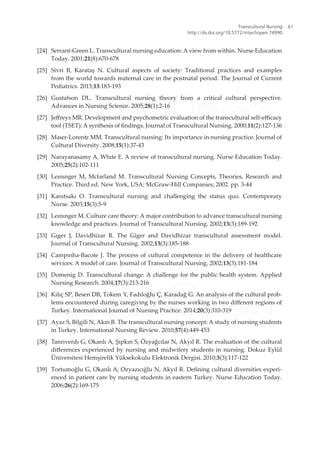 [24] Serrant-Green L. Transcultural nursing education: A view from within. Nurse Education
Today. 2001;21(8):670-678
[25] Sivri B, Karataş N. Cultural aspects of society: Traditional practices and examples
from the world towards maternal care in the postnatal period. The Journal of Current
Pediatrics. 2015;13:183-193
[26] Gustafson DL. Transcultural nursing theory from a critical cultural perspective.
Advances in Nursing Science. 2005;28(1):2-16
[27] Jefreys MR. Development and psychometric evaluation of the transcultural self-eicacy
tool (TSET): A synthesis of indings. Journal of Transcultural Nursing. 2000;11(2):127-136
[28] Maıer-Lorenz MM. Transcultural nursing: Its importance in nursing practice. Journal of
Cultural Diversity. 2008;15(1):37-43
[29] Narayanasamy A, Whıte E. A review of transcultural nursing. Nurse Education Today.
2005;25(2):102-111
[30] Leınınger M, Mcfarland M. Transcultural Nursing Concepts, Theories, Research and
Practice. Third ed. New York, USA: McGraw-Hill Companies; 2002. pp. 3-44
[31] Kanıtsakı O. Transcultural nursing and challenging the status quo. Contemporary
Nurse. 2003;15(3):5-9
[32] Leınınger M. Culture care theory: A major contribution to advance transcultural nursing
knowledge and practices. Journal of Transcultural Nursing. 2002;13(3):189-192
[33] Gıger J, Davidhizar R. The Giger and Davidhizar transcultural assessment model.
Journal of Transcultural Nursing. 2002;13(3):185-188
[34] Campınha-Bacote J. The process of cultural competence in the delivery of healthcare
services: A model of care. Journal of Transcultural Nursing. 2002;13(3):181-184
[35] Domenig D. Transcultural change: A challenge for the public health system. Applied
Nursing Research. 2004;17(3):213-216
[36] Kılıç SP, Besen DB, Tokem Y, Fadıloğlu Ç, Karadağ G. An analysis of the cultural prob-
lems encountered during caregiving by the nurses working in two diferent regions of
Turkey. International Journal of Nursing Practice. 2014;20(3):310-319
[37] Ayaz S, Bilgili N, Akın B. The transcultural nursing concept: A study of nursing students
in Turkey. International Nursing Review. 2010;57(4):449-453
[38] Tanrıverdı G, Okanlı A, Şıpkın S, Özyağcılar N, Akyıl R. The evaluation of the cultural
diferences experienced by nursing and midwifery students in nursing. Dokuz Eylül
Üniversitesi Hemşirelik Yüksekokulu Elektronik Dergisi. 2010;3(3):117-122
[39] Tortumoğlu G, Okanlı A, Ozyazıcığlu N, Akyıl R. Deining cultural diversities experi-
enced in patient care by nursing students in eastern Turkey. Nurse Education Today.
2006;26(2):169-175
Transcultural Nursing
http://dx.doi.org/10.5772/intechopen.74990
61
 