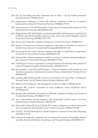 [40] Poss JE. Providing culturally competent care: Is there a role for health promoters?
Nursing Outlook. 1999;47(1):30-36
[41] Engebretson J, Mahoney J, Carlson ED. Cultural competence in the era of evidence-
based practice. Journal of Professional Nursing. 2008;24(3):172-178
[42] Narayanasamy A. The ACCESS model: A transcultural nursing practice framework. The
British Journal of Nursing. 2002;11(9):643-650
[43] Higginbotom GM. Heart health-associated health beliefs and behaviours of adolescents
of African and African Caribbean descent in two cities in the United Kingdom. Journal
of Advanced Nursing. 2000;32(5):1234-1242
[44] Flowers DL. Culturally competent nursing care. Critical Care Nurse. 2004;24:48-52
[45] Bacote CJ. The process of cultural competence in the delivery of health-care services: A
model of care. Journal of Transcultural Nursing 20002;13(3):181-184
[46] Eunyoung ES. The model cultural competence through an evolutionary concept analy-
sis. Journal of Transcultural Nursing. 2004;15(2):93-110
[47] Zuwang SM. Cultural competence models in nursing: A selected annotated bibliogra-
phy. Journal of Transcultural Nursing. 2004;15(4):317-322
[48] Vydelingum V. Nurses’ experiences of caring for South Asian minority ethnic patients in
a general hospital in England. Nursing Inquiry. 2006;13(1):23-32
[49] Chenowethm L, Jeon YH, Gof M, Burke C. Cultural competency and nursing care: An
Australian perspective, International Council of Nurses. International Nursing Review.
2006;53:34-40
[50] Leininger MM, McFarland MR. Culture Care Diversity and Universality: A Worldwide
Nursing Theory. 2nd ed. Boston: Jones & Bartlet Publishers; 2005
[51] Matson S. Providing care. The changing face of the US. Lifelines. 2000;4(3):49-52
[52] Narayan MC. Cultural assessment in home healthcare. Home Healthcare Nurse.
1997;15:663-670
[53] Douglas MK. Standards of practice for culturally competent nursing care. Journal of
Transcultural Nursing. 2011;22(4):317-333
[54] Ay F. International nursing diagnoses and classiication systems used in the ield.
Turkish Journal of Medical Sciences. 2008:555-561
[55] Tanrıverdi G, Bayat M, Sevig Ü, Birkök MC. Guide to diagnosis of cultural characteris-
tics in nursing care. International Journal of Human Sciences. 2009;6(1):793-805
[56] Purnell L. The Purnell model for cultural competence. Journal of Transcultural Nursing.
2002;13(3):193-196
[57] Callster LN. Culturally competent care of women and newborns: Knowledge, atitude,
and skills. Journal of Obstetric, Gynecologic, and Neonatal Nursing. 2001;30:209-215
Nursing
62
 