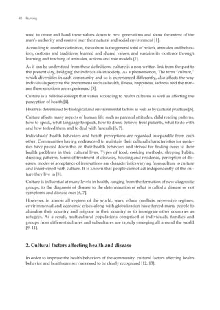 used to create and hand these values down to next generations and show the extent of the
man’s authority and control over their natural and social environment [1].
According to another deinition, the culture is the general total of beliefs, atitudes and behav-
iors, customs and traditions, learned and shared values, and sustains its existence through
learning and teaching of atitudes, actions and role models [2].
As it can be understood from these deinitions, culture is a non-writen link from the past to
the present day, bridging the individuals in society. As a phenomenon, The term “culture,”
which diversiies in each community and so is experienced diferently, also afects the way
individuals perceive the phenomena such as health, illness, happiness, sadness and the man-
ner these emotions are experienced [3].
Culture is a relative concept that varies according to health cultures as well as afecting the
perception of health [4].
Health is determined by biological and environmental factors as well as by cultural practices [5].
Culture afects many aspects of human life, such as parental atitudes, child rearing paterns,
how to speak, what language to speak, how to dress, believe, treat patients, what to do with
and how to feed them and to deal with funerals [6, 7].
Individuals’ health behaviors and health perceptions are regarded inseparable from each
other. Communities having endeavored to maintain their cultural characteristics for centu-
ries have passed down this on their health behaviors and strived for inding cures to their
health problems in their cultural lives. Types of food, cooking methods, sleeping habits,
dressing paterns, forms of treatment of diseases, housing and residence, perception of dis-
eases, modes of acceptance of innovations are characteristics varying from culture to culture
and intertwined with culture. It is known that people cannot act independently of the cul-
ture they live in [8].
Culture is inluential at many levels in health, ranging from the formation of new diagnostic
groups, to the diagnosis of disease to the determination of what is called a disease or not
symptoms and disease cues [6, 7].
However, in almost all regions of the world, wars, ethnic conlicts, repressive regimes,
environmental and economic crises along with globalization have forced many people to
abandon their country and migrate in their country or to immigrate other countries as
refugees. As a result, multicultural populations comprised of individuals, families and
groups from diferent cultures and subcultures are rapidly emerging all around the world
[9–11].
2. Cultural factors afecting health and disease
In order to improve the health behaviors of the community, cultural factors afecting health
behavior and health care services need to be clearly recognized [12, 13].
Nursing
40
 