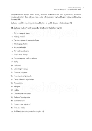 The individuals’ beliefs about health, atitudes and behaviors, past experiences, treatment
practices, in short their culture, play a vital role in improving health, preventing and treating
diseases [14].
Cultural variables can be motivational factors in health-disease relationships, [8].
2.1. Cultural factors/variables can be listed as in the following list
1. Socioeconomic status
2. Family patern
3. Gender roles and responsibilities
4. Marriage paterns
5. Sexual behavior
6. Preventive paterns
7. Population policy
8. Pregnancy and birth practices
9. Body
10. Nutrition
11. Dressing/wearing
12. Personal hygiene
13. Housing arrangements
14. General health regulations
15. Professions
16. Religion
17. Habits
18. Culture-induced stress
19. Status of immigrants
20. Substance use
21. Leisure time habits of
22. Pets and birds
23. Self-healing strategies and therapies [8].
Transcultural Nursing
http://dx.doi.org/10.5772/intechopen.74990
41
 