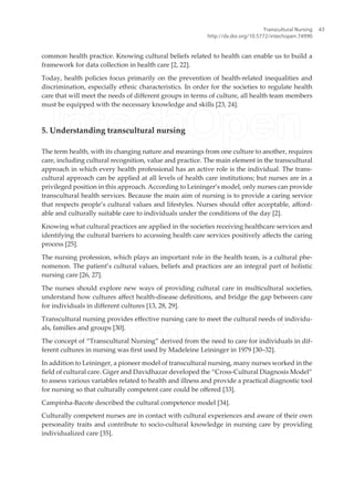 common health practice. Knowing cultural beliefs related to health can enable us to build a
framework for data collection in health care [2, 22].
Today, health policies focus primarily on the prevention of health-related inequalities and
discrimination, especially ethnic characteristics. In order for the societies to regulate health
care that will meet the needs of diferent groups in terms of culture, all health team members
must be equipped with the necessary knowledge and skills [23, 24].
5. Understanding transcultural nursing
The term health, with its changing nature and meanings from one culture to another, requires
care, including cultural recognition, value and practice. The main element in the transcultural
approach in which every health professional has an active role is the individual. The trans-
cultural approach can be applied at all levels of health care institutions; but nurses are in a
privileged position in this approach. According to Leininger’s model, only nurses can provide
transcultural health services. Because the main aim of nursing is to provide a caring service
that respects people’s cultural values and lifestyles. Nurses should ofer acceptable, aford-
able and culturally suitable care to individuals under the conditions of the day [2].
Knowing what cultural practices are applied in the societies receiving healthcare services and
identifying the cultural barriers to accessing health care services positively afects the caring
process [25].
The nursing profession, which plays an important role in the health team, is a cultural phe-
nomenon. The patient’s cultural values, beliefs and practices are an integral part of holistic
nursing care [26, 27].
The nurses should explore new ways of providing cultural care in multicultural societies,
understand how cultures afect health-disease deinitions, and bridge the gap between care
for individuals in diferent cultures [13, 28, 29].
Transcultural nursing provides efective nursing care to meet the cultural needs of individu-
als, families and groups [30].
The concept of “Transcultural Nursing” derived from the need to care for individuals in dif-
ferent cultures in nursing was irst used by Madeleine Leininger in 1979 [30–32].
In addition to Leininger, a pioneer model of transcultural nursing, many nurses worked in the
ield of cultural care. Giger and Davidhazar developed the “Cross-Cultural Diagnosis Model”
to assess various variables related to health and illness and provide a practical diagnostic tool
for nursing so that culturally competent care could be ofered [33].
Campinha-Bacote described the cultural competence model [34].
Culturally competent nurses are in contact with cultural experiences and aware of their own
personality traits and contribute to socio-cultural knowledge in nursing care by providing
individualized care [35].
Transcultural Nursing
http://dx.doi.org/10.5772/intechopen.74990
43
 