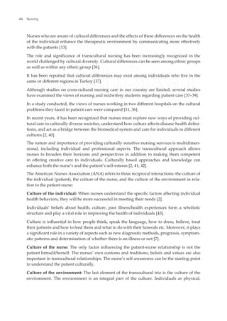 Nurses who are aware of cultural diferences and the efects of these diferences on the health
of the individual enhance the therapeutic environment by communicating more efectively
with the patients [13].
The role and signiicance of transcultural nursing has been increasingly recognized in the
world challenged by cultural diversity. Cultural diferences can be seen among ethnic groups
as well as within any ethnic group [36].
It has been reported that cultural diferences may exist among individuals who live in the
same or diferent regions in Turkey [37].
Although studies on cross-cultural nursing care in our country are limited, several studies
have examined the views of nursing and midwifery students regarding patient care [37–39].
In a study conducted, the views of nurses working in two diferent hospitals on the cultural
problems they faced in patient care were compared [11, 36].
In recent years, it has been recognized that nurses must explore new ways of providing cul-
tural care in culturally diverse societies, understand how culture afects disease-health deini-
tions, and act as a bridge between the biomedical system and care for individuals in diferent
cultures [2, 40].
The nature and importance of providing culturally sensitive nursing services is multidimen-
sional, including individual and professional aspects. The transcultural approach allows
nurses to broaden their horizons and perspectives in addition to making them competent
in ofering creative care to individuals. Culturally based approaches and knowledge can
enhance both the nurse’s and the patient’s self-esteem [2, 41, 42].
The American Nurses Association (ANA) refers to three reciprocal interactions: the culture of
the individual (patient), the culture of the nurse, and the culture of the environment in rela-
tion to the patient-nurse:
Culture of the individual: When nurses understand the speciic factors afecting individual
health behaviors, they will be more successful in meeting their needs [2].
Individuals’ beliefs about health, culture, past illness/health experiences form a wholistic
structure and play a vital role in improving the health of individuals [43].
Culture is inluential in how people think, speak the language, how to dress, believe, treat
their patients and how to feed them and what to do with their funerals etc. Moreover, it plays
a signiicant role in a variety of aspects such as new diagnostic methods, prognosis, symptom-
atic paterns and determination of whether there is an illness or not [7].
Culture of the nurse: The only factor inluencing the patient-nurse relationship is not the
patient himself/herself. The nurses’ own customs and traditions, beliefs and values are also
important in transcultural relationships. The nurse’s self-awareness can be the starting point
to understand the patient culturally.
Culture of the environment: The last element of the transcultural trio is the culture of the
environment. The environment is an integral part of the culture. Individuals as physical,
Nursing
44
 