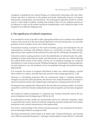 ecological, sociopolitical and cultural beings are continuously interacting with each other.
Nurses may have to intervene in the patient and family relationship because of frequent
bureaucratic arrangements and procedures. The transcultural approach should be consid-
ered in a wide range of subjects, starting from asking if there are any religious practices to
be followed or done by the patient during the hospitalization, and writing the signs in the
hospital in two diferent languages [13].
6. The signiicance of cultural competence
It is essential for nurses to be able to ofer appropriate holistic care to patients from diferent
cultures and to know how the transcultural approach is to be put into practice, as it provides
guidance on how to behave in the case of these situations.
Transcultural nursing is sensitive to the needs of families, groups and individuals who are
representatives of groups with diferent cultures in a community or society. This sensitive
approach provides support for the individual in achieving the well-being and happiness [2].
Culturally sensitive nursing practices involve the identiication of cultural needs, the under-
standing of cultural links between family and individuals to provide care without afecting
the cultural belief system of the family, and the use of emotional strategies for caregivers
and patients to reach reciprocal goals. Building therapeutic relationships, ofering appropri-
ate and responsive care and treatment can be accomplished through transcultural nursing
approach [2].
It is necessary for nurses to recognize individuals in their own cultural paterns, examine
them in their own culture, and take these into account in the nursing approach [2, 7, 22].
Nursing is a developing profession that can continuously adapt to changing situations.
Changes in social rules and expectations, the advent of new medical treatments, and improve-
ments in technical systems have helped shape contemporary nursing practices [4, 44, 45].
Nursing has been signiicantly inluenced by the fact that an increasing number of societies
around the world have become multicultural and cultural speciic care has been recognized
[4].
The concept of cultural competence is a relatively new concept commonly used in the aca-
demic disciplines from the beginning of 1989 [4, 46, 47].
In multicultural societies, health care professionals need to be culturally competent, which
is expected by the society. Interest in cultural competence has been manifested in the studies
conducted on the cultural characteristics of the patients [46].
The nurses’ understanding of the cultures of patient groups is very important for the provi-
sion of meaningful efective nursing care [48].
The study performed by Chenowethm et al. titled as the “Cultural Proiciency and Nursing
Care: With an Australian Perspective” and Giger and Davidhizar’s study titled as “Culturally
Transcultural Nursing
http://dx.doi.org/10.5772/intechopen.74990
45
 