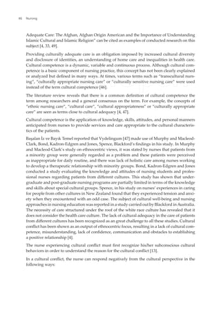Adequate Care: The Afghan, Afghan Origin American and the Importance of Understanding
Islamic Cultural and Islamic Religion” can be cited as examples of conducted research on this
subject [4, 33, 49].
Providing culturally adequate care is an obligation imposed by increased cultural diversity
and disclosure of identities, an understanding of home care and inequalities in health care.
Cultural competence is a dynamic, variable and continuous process. Although cultural com-
petence is a basic component of nursing practice, this concept has not been clearly explained
or analyzed but deined in many ways. At times, various terms such as “transcultural nurs-
ing”, “culturally appropriate nursing care” or “culturally sensitive nursing care” were used
instead of the term cultural competence [46].
The literature review reveals that there is a common deinition of cultural competence the
term among researchers and a general consensus on the term. For example, the concepts of
“ethnic nursing care”, “cultural care”, “cultural appropriateness” or “culturally appropriate
care” are seen as terms close to cultural adequacy [4, 47].
Cultural competence is the application of knowledge, skills, atitudes, and personal manners
anticipated from nurses to provide services and care appropriate to the cultural characteris-
tics of the patients.
Başalan İz ve Bayık Temel reported that Vydelingum [47] made use of Murphy and Macleod-
Clark, Bond, Kadron-Edgren and Jones, Spence, Blackford’s indings in his study. In Murphy
and Macleod-Clark’s study on ethnocentric views, it was stated by nurses that patients from
a minority group were generally regarded as a problem and these patients were perceived
as inappropriate for daily routine, and there was lack of holistic care among nurses working
to develop a therapeutic relationship with minority groups. Bond, Kadron-Edgren and Jones
conducted a study evaluating the knowledge and atitudes of nursing students and profes-
sional nurses regarding patients from diferent cultures. This study has shown that under-
graduate and post-graduate nursing programs are partially limited in terms of the knowledge
and skills about special cultural groups. Spence, in his study on nurses’ experiences in caring
for people from other cultures in New Zealand found that they experienced tension and anxi-
ety when they encountered with an odd case. The subject of cultural well-being and nursing
approaches in nursing education was reported in a study carried out by Blackford in Australia.
The necessity of care structured under the roof of the white race culture has revealed that it
does not consider the health care culture. The lack of cultural adequacy in the care of patients
from diferent cultures has been recognized as an great challenge to all these studies. Cultural
conlict has been shown as an output of ethnocentric focus, resulting in a lack of cultural com-
petence, misunderstanding, lack of conidence, communication and obstacles to establishing
a positive relationship [4].
The nurse experiencing cultural conlict must irst recognize his/her subconscious cultural
behaviors in order to understand the reason for the cultural conlict [13].
In a cultural conlict, the nurse can respond negatively from the cultural perspective in the
following ways:
Nursing
46
 