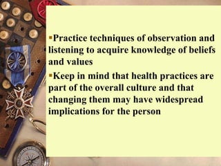 Practice techniques of observation and
listening to acquire knowledge of beliefs
and values
Keep in mind that health practices are
part of the overall culture and that
changing them may have widespread
implications for the person
 