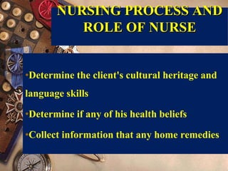 NURSING PROCESS AND
ROLE OF NURSE
•Determine the client's cultural heritage and
language skills
•Determine if any of his health beliefs
•Collect information that any home remedies
 