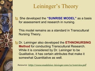 Leininger’s Theory
 She developed the “SUNRISE MODEL” as a basis
for assessment and research in nursing.
This model remains as a standard in Transcultural
Nursing Theory.
Dr. Leininger also developed the ETHNONURSING
Method for conducting Transcultural Research.
While it is considered by Dr. Leininger to be
Qualitative, it has certain attributes that make it
somewhat Quantitative as well.
Resource: http://www.madeleine-leininger.com/cc/overview.pdf
 