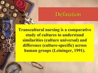 Defination
Transcultural nursing is a comparative
study of cultures to understand
similarities (culture universal) and
difference (culture-specific) across
human groups (Leininger, 1991).
 