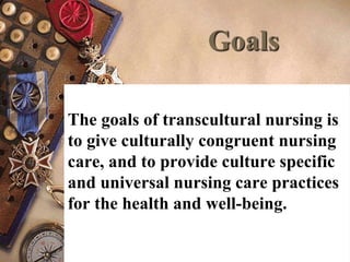 Goals
The goals of transcultural nursing is
to give culturally congruent nursing
care, and to provide culture specific
and universal nursing care practices
for the health and well-being.
 