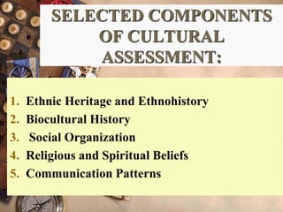 SELECTED COMPONENTS
OF CULTURAL
ASSESSMENT:
1. Ethnic Heritage and Ethnohistory
2. Biocultural History
3. Social Organization
4. Religious and Spiritual Beliefs
5. Communication Patterns
 