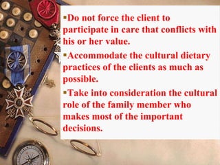 Do not force the client to
participate in care that conflicts with
his or her value.
Accommodate the cultural dietary
practices of the clients as much as
possible.
Take into consideration the cultural
role of the family member who
makes most of the important
decisions.
 