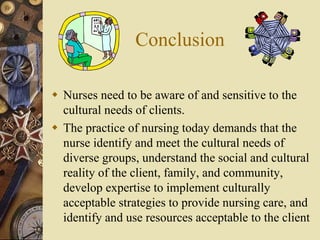 Conclusion
 Nurses need to be aware of and sensitive to the
cultural needs of clients.
 The practice of nursing today demands that the
nurse identify and meet the cultural needs of
diverse groups, understand the social and cultural
reality of the client, family, and community,
develop expertise to implement culturally
acceptable strategies to provide nursing care, and
identify and use resources acceptable to the client
 