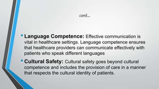 cont…
•Language Competence: Effective communication is
vital in healthcare settings. Language competence ensures
that healthcare providers can communicate effectively with
patients who speak different languages
•Cultural Safety: Cultural safety goes beyond cultural
competence and includes the provision of care in a manner
that respects the cultural identity of patients.
 