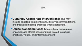 cont…
•Culturally Appropriate Interventions: This may
include adapting treatment plans, dietary recommendations,
and traditional healing practices when appropriate.
•Ethical Considerations: Trans-cultural nursing also
encompasses ethical considerations related to cultural
practices, values, and informed consent.
 