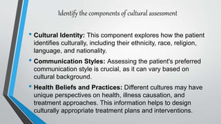 Identify the components of cultural assessment
• Cultural Identity: This component explores how the patient
identifies culturally, including their ethnicity, race, religion,
language, and nationality.
• Communication Styles: Assessing the patient's preferred
communication style is crucial, as it can vary based on
cultural background.
• Health Beliefs and Practices: Different cultures may have
unique perspectives on health, illness causation, and
treatment approaches. This information helps to design
culturally appropriate treatment plans and interventions.
 