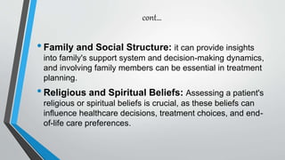 cont…
•Family and Social Structure: it can provide insights
into family's support system and decision-making dynamics,
and involving family members can be essential in treatment
planning.
•Religious and Spiritual Beliefs: Assessing a patient's
religious or spiritual beliefs is crucial, as these beliefs can
influence healthcare decisions, treatment choices, and end-
of-life care preferences.
 