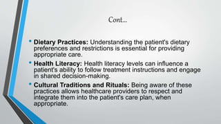 Cont...
• Dietary Practices: Understanding the patient's dietary
preferences and restrictions is essential for providing
appropriate care.
• Health Literacy: Health literacy levels can influence a
patient's ability to follow treatment instructions and engage
in shared decision-making.
• Cultural Traditions and Rituals: Being aware of these
practices allows healthcare providers to respect and
integrate them into the patient's care plan, when
appropriate.
 