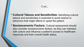 Cont...
•Cultural Taboos and Sensitivities: Identifying cultural
taboos and sensitivities is essential to avoid actions or
behaviors that might offend or upset the patient.
•Socioeconomic Factors: Cultural assessment should
also consider socioeconomic factors, as they can intersect
with culture and influence a patient's access to healthcare
resources and their overall health status.
 