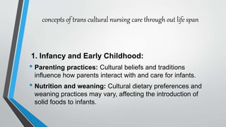 concepts of trans cultural nursing care through out life span
1. Infancy and Early Childhood:
• Parenting practices: Cultural beliefs and traditions
influence how parents interact with and care for infants.
• Nutrition and weaning: Cultural dietary preferences and
weaning practices may vary, affecting the introduction of
solid foods to infants.
 