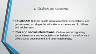 2. Childhood and Adolescence
• Education: Cultural beliefs about education, expectations, and
gender roles can shape the educational experiences of children
and adolescents.
• Peer and social interactions: Cultural norms regarding
social interactions and expectations for behavior may influence a
child's social development and peer relationships.
 