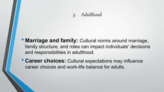 3. Adulthood
•Marriage and family: Cultural norms around marriage,
family structure, and roles can impact individuals' decisions
and responsibilities in adulthood.
•Career choices: Cultural expectations may influence
career choices and work-life balance for adults.
 