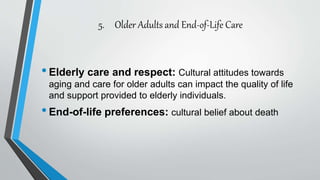5. Older Adults and End-of-Life Care
•Elderly care and respect: Cultural attitudes towards
aging and care for older adults can impact the quality of life
and support provided to elderly individuals.
•End-of-life preferences: cultural belief about death
 