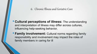 6. Chronic Illness and Geriatric Care
•Cultural perceptions of illness: The understanding
and interpretation of illness may differ across cultures,
influencing help-seeking behavior,
•Family involvement: Cultural norms regarding family
responsibility and involvement may impact the roles of
family members in caring for ill
 