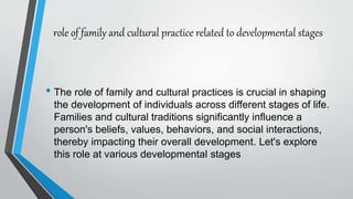 role of family and cultural practice related to developmental stages
• The role of family and cultural practices is crucial in shaping
the development of individuals across different stages of life.
Families and cultural traditions significantly influence a
person's beliefs, values, behaviors, and social interactions,
thereby impacting their overall development. Let's explore
this role at various developmental stages
 