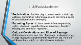 2. Childhood and Adolescence
•Socialization: Families play a central role in socializing
children, transmitting cultural values, and providing a sense
of cultural identity and belonging.
•Parenting Styles: Cultural norms influence parenting
styles, which can impact children's autonomy, decision-
making, and emotional regulation.
•Cultural Celebrations and Rites of Passage:
Cultural ceremonies and rites of passage, such as coming-
of-age rituals, mark significant milestones in the life of an
adolescent and reinforce cultural values and roles.
 