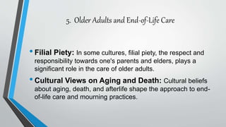 5. Older Adults and End-of-Life Care
•Filial Piety: In some cultures, filial piety, the respect and
responsibility towards one's parents and elders, plays a
significant role in the care of older adults.
•Cultural Views on Aging and Death: Cultural beliefs
about aging, death, and afterlife shape the approach to end-
of-life care and mourning practices.
 