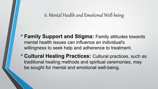 6. Mental Health and Emotional Well-being
•Family Support and Stigma: Family attitudes towards
mental health issues can influence an individual's
willingness to seek help and adherence to treatment.
•Cultural Healing Practices: Cultural practices, such as
traditional healing methods and spiritual ceremonies, may
be sought for mental and emotional well-being.
 