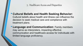 7. Healthcare Access and Disparities
•Cultural Beliefs and Health Seeking Behavior:
Cultural beliefs about health and illness can influence the
decision to seek medical care and compliance with
treatment plans.
•Language and Communication: Family members
may serve as interpreters, impacting effective
communication and healthcare access for individuals with
limited language proficiency.
 