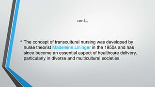 cont…
• The concept of transcultural nursing was developed by
nurse theorist Madeleine Lininger in the 1950s and has
since become an essential aspect of healthcare delivery,
particularly in diverse and multicultural societies
 