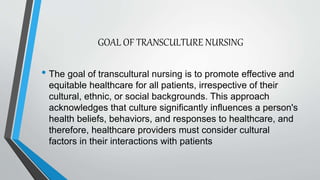 GOAL OF TRANSCULTURE NURSING
• The goal of transcultural nursing is to promote effective and
equitable healthcare for all patients, irrespective of their
cultural, ethnic, or social backgrounds. This approach
acknowledges that culture significantly influences a person's
health beliefs, behaviors, and responses to healthcare, and
therefore, healthcare providers must consider cultural
factors in their interactions with patients
 