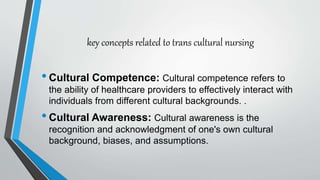 key concepts related to trans cultural nursing
•Cultural Competence: Cultural competence refers to
the ability of healthcare providers to effectively interact with
individuals from different cultural backgrounds. .
•Cultural Awareness: Cultural awareness is the
recognition and acknowledgment of one's own cultural
background, biases, and assumptions.
 