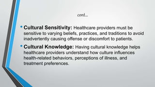 cont…
•Cultural Sensitivity: Healthcare providers must be
sensitive to varying beliefs, practices, and traditions to avoid
inadvertently causing offense or discomfort to patients.
•Cultural Knowledge: Having cultural knowledge helps
healthcare providers understand how culture influences
health-related behaviors, perceptions of illness, and
treatment preferences.
 