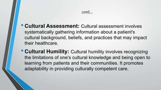 cont…
•Cultural Assessment: Cultural assessment involves
systematically gathering information about a patient's
cultural background, beliefs, and practices that may impact
their healthcare.
•Cultural Humility: Cultural humility involves recognizing
the limitations of one's cultural knowledge and being open to
learning from patients and their communities. It promotes
adaptability in providing culturally competent care.
 