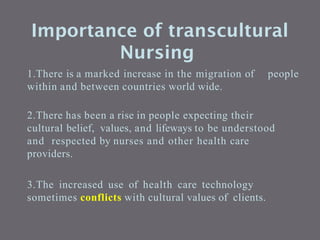 Importance of transcultural
Nursing
1.There is a marked increase in the migration of people
within and between countries world wide.
2.There has been a rise in people expecting their
cultural belief, values, and lifeways to be understood
and respected by nurses and other health care
providers.
3.The increased use of health care technology
sometimes conflicts with cultural values of clients.
 