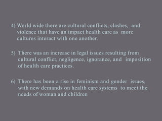 4) World wide there are cultural conflicts, clashes, and
violence that have an impact health care as more
cultures interact with one another.
5) There was an increase in legal issues resulting from
cultural conflict, negligence, ignorance, and imposition
of health care practices.
6) There has been a rise in feminism and gender issues,
with new demands on health care systems to meet the
needs of woman and children
 